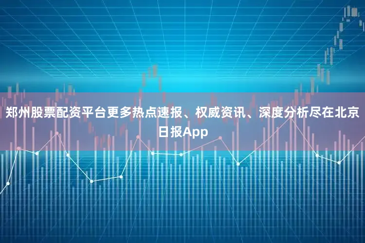 郑州股票配资平台更多热点速报、权威资讯、深度分析尽在北京日报App