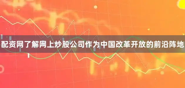 配资网了解网上炒股公司作为中国改革开放的前沿阵地