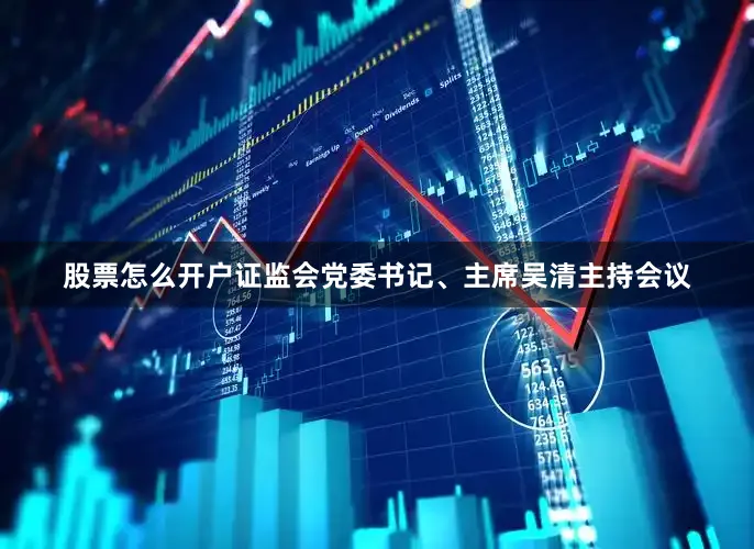 股票怎么开户证监会党委书记、主席吴清主持会议