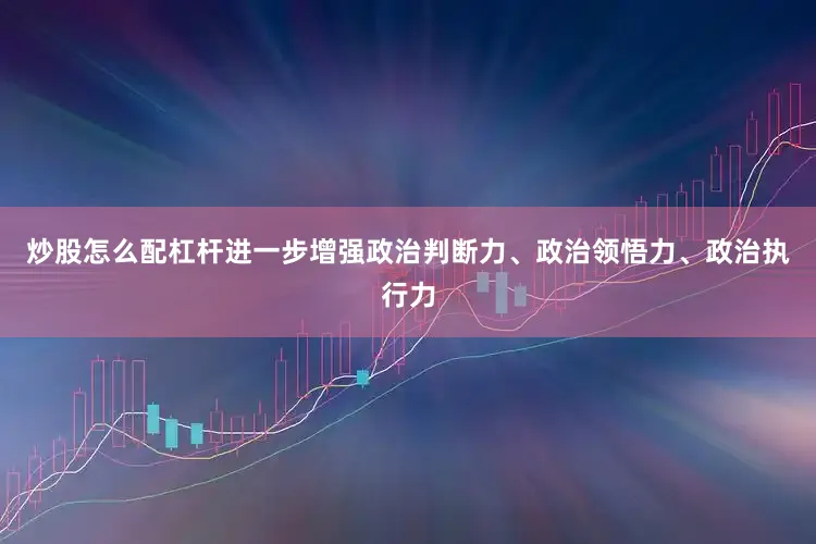 炒股怎么配杠杆进一步增强政治判断力、政治领悟力、政治执行力