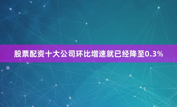 股票配资十大公司环比增速就已经降至0.3%